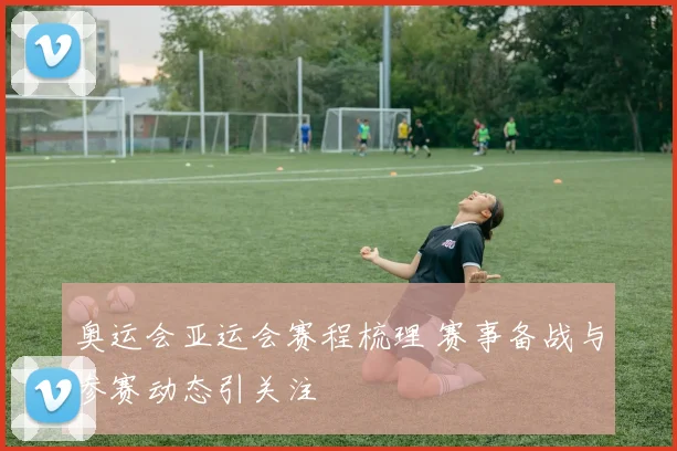 奥运会亚运会赛程梳理 赛事备战与参赛动态引关注