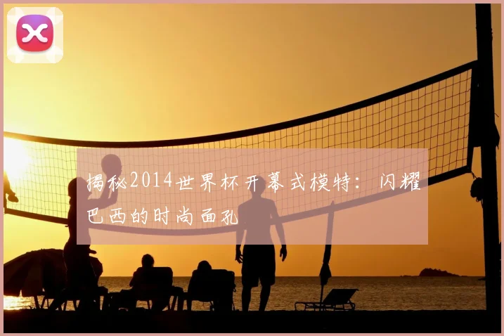 揭秘2014世界杯开幕式模特:闪耀巴西的时尚面孔