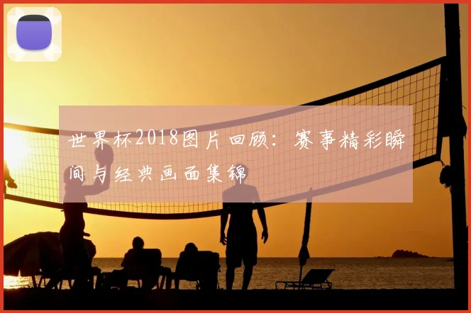 世界杯2018图片回顾:赛事精彩瞬间与经典画面集锦