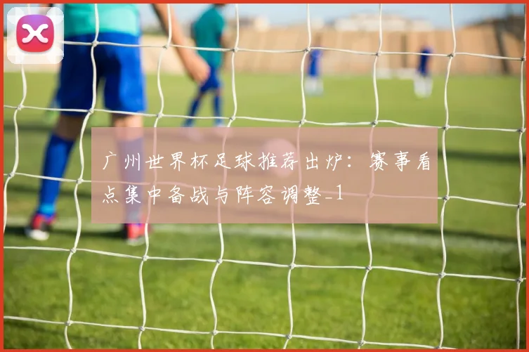 广州世界杯足球推荐出炉:赛事看点集中备战与阵容调整_1