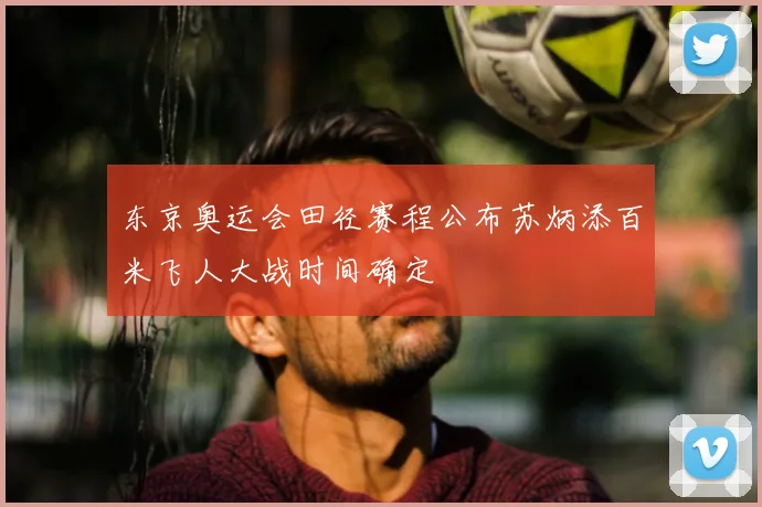 东京奥运会田径赛程公布苏炳添百米飞人大战时间确定