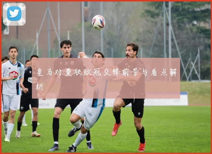 皇马对曼联欧冠交锋前景与看点解析