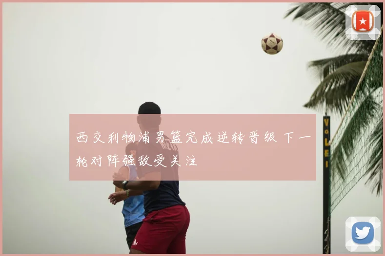 西交利物浦男篮完成逆转晋级 下一轮对阵强敌受关注