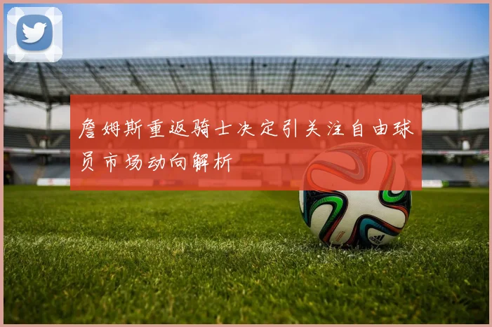 詹姆斯重返骑士决定引关注自由球员市场动向解析