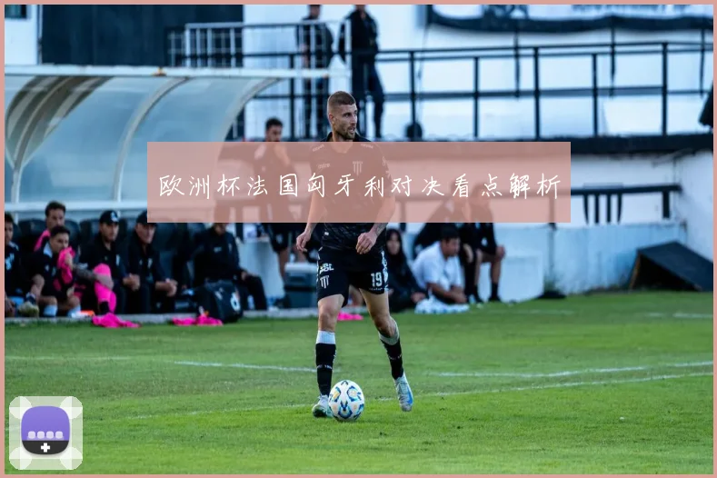 欧洲杯法国匈牙利对决看点解析