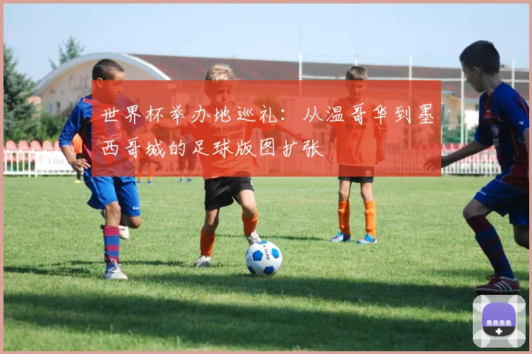 世界杯举办地巡礼:从温哥华到墨西哥城的足球版图扩张