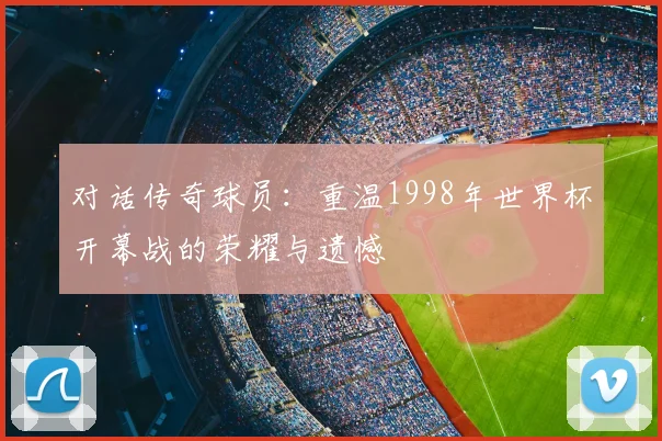 对话传奇球员:重温1998年世界杯开幕战的荣耀与遗憾