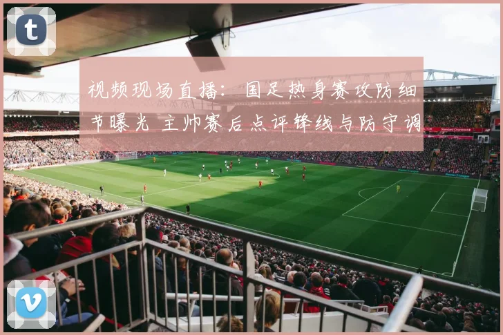 视频现场直播：国足热身赛攻防细节曝光 主帅赛后点评锋线与防守调整