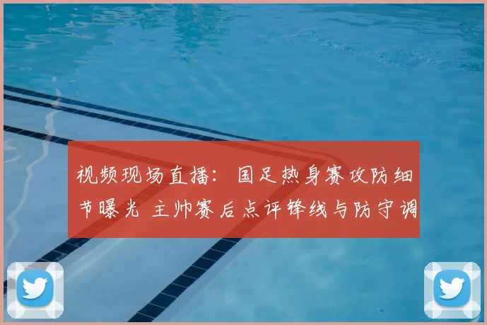 视频现场直播：国足热身赛攻防细节曝光 主帅赛后点评锋线与防守调整