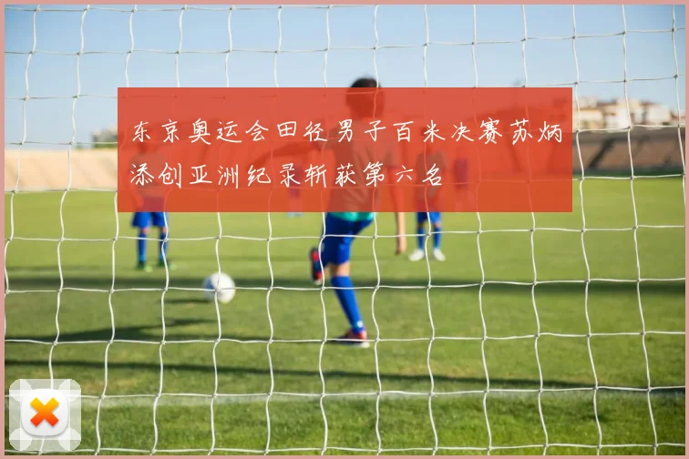 东京奥运会田径男子百米决赛苏炳添创亚洲纪录斩获第六名