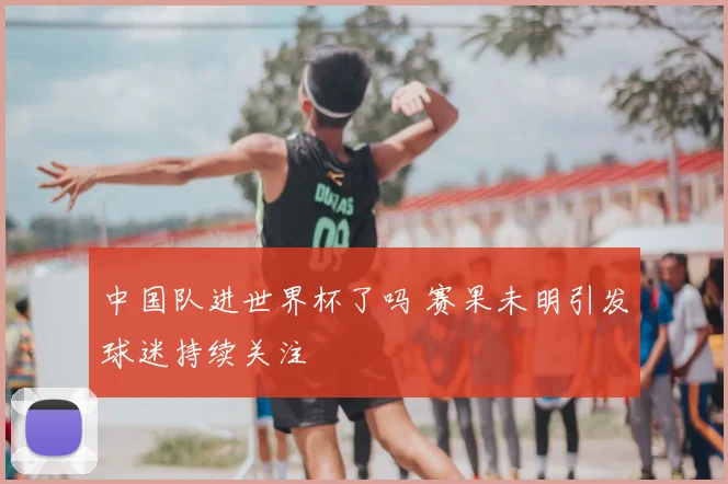 中国队进世界杯了吗 赛果未明引发球迷持续关注