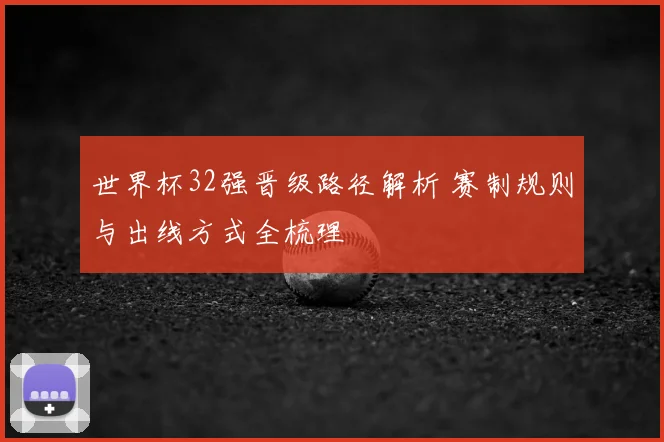 世界杯32强晋级路径解析 赛制规则与出线方式全梳理