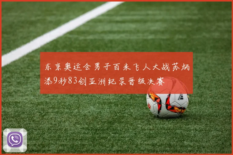 东京奥运会男子百米飞人大战苏炳添9秒83创亚洲纪录晋级决赛