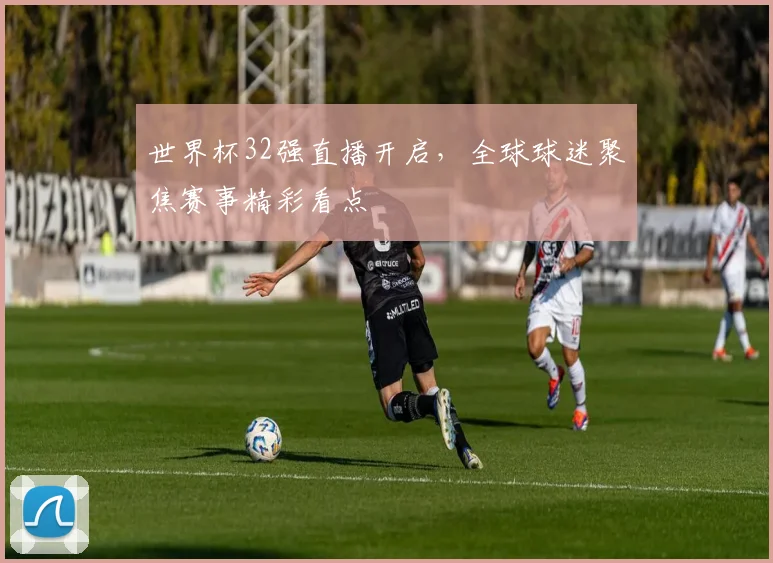 世界杯32强直播开启，全球球迷聚焦赛事精彩看点