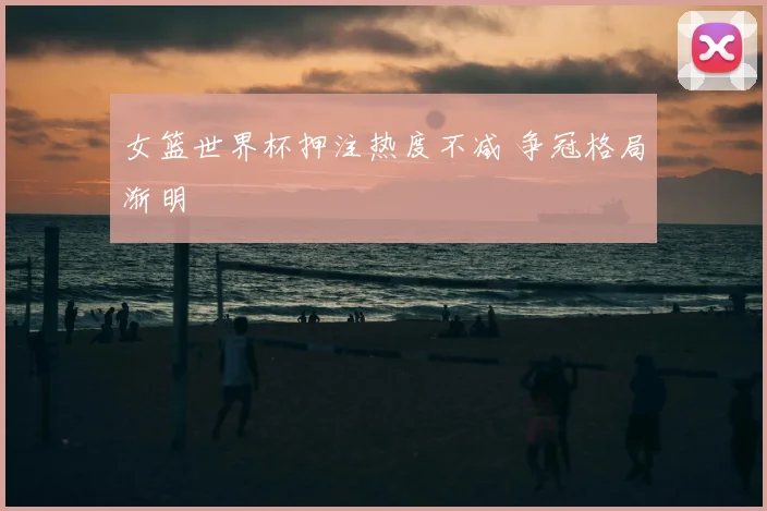 女篮世界杯押注热度不减 争冠格局渐明