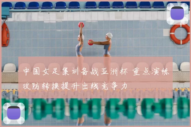 中国女足集训备战亚洲杯 重点演练攻防转换提升出线竞争力