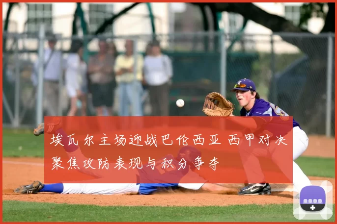 埃瓦尔主场迎战巴伦西亚 西甲对决聚焦攻防表现与积分争夺