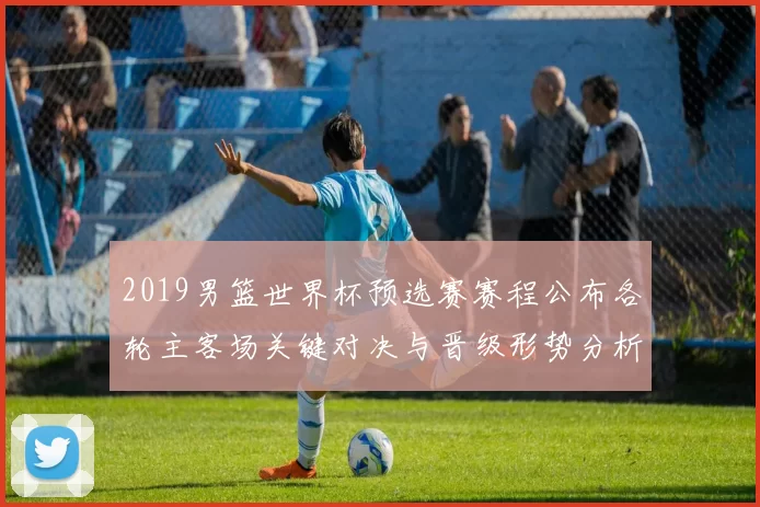 2019男篮世界杯预选赛赛程公布各轮主客场关键对决与晋级形势分析