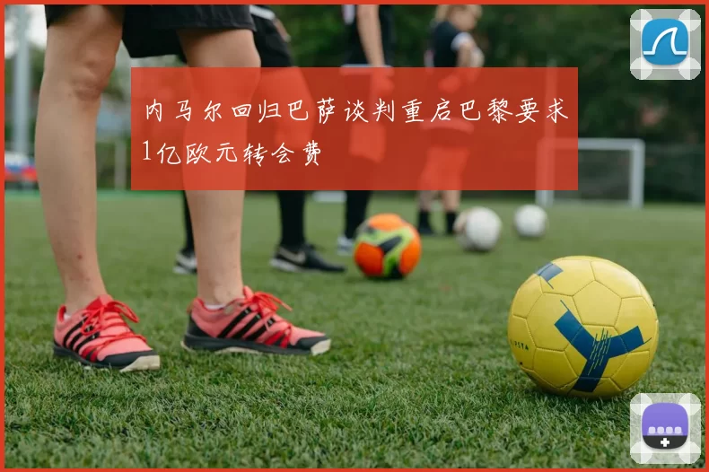 内马尔回归巴萨谈判重启巴黎要求1亿欧元转会费