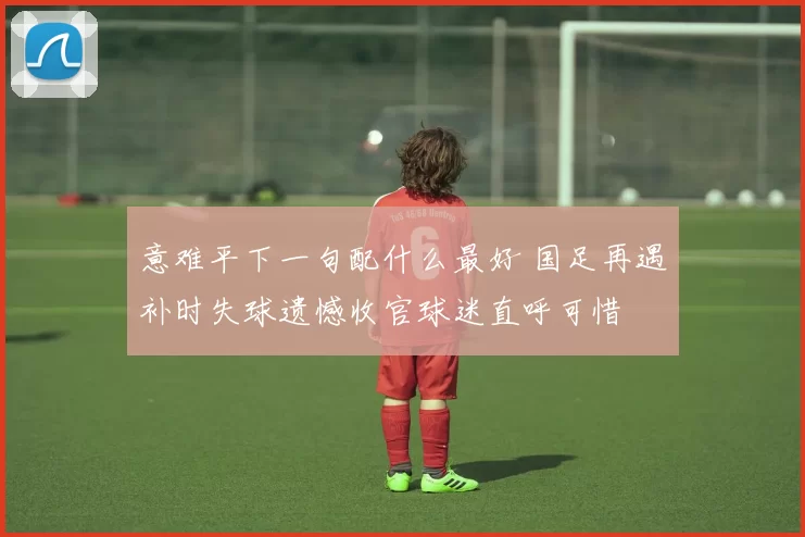 意难平下一句配什么最好 国足再遇补时失球遗憾收官球迷直呼可惜