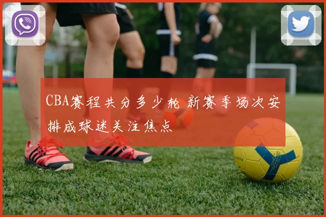 CBA赛程共分多少轮 新赛季场次安排成球迷关注焦点
