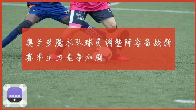 奥兰多魔术队球员调整阵容备战新赛季主力竞争加剧