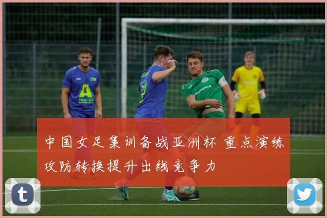 中国女足集训备战亚洲杯 重点演练攻防转换提升出线竞争力