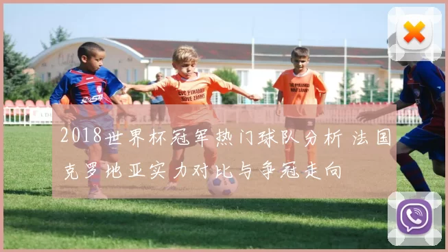 2018世界杯冠军热门球队分析 法国克罗地亚实力对比与争冠走向