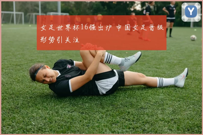 女足世界杯16强出炉 中国女足晋级形势引关注