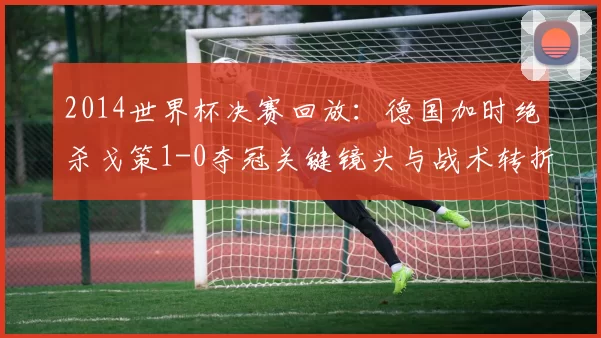 2014世界杯决赛回放:德国加时绝杀戈策1-0夺冠关键镜头与战术转折