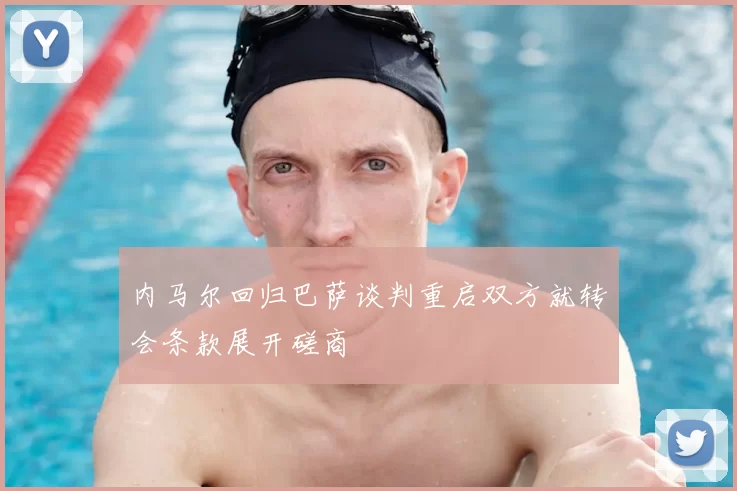 内马尔回归巴萨谈判重启双方就转会条款展开磋商