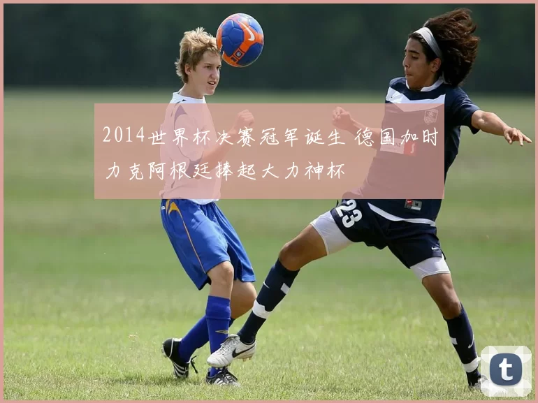 2014世界杯决赛冠军诞生 德国加时力克阿根廷捧起大力神杯