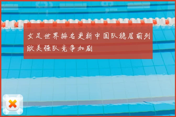 女足世界排名更新中国队稳居前列欧美强队竞争加剧