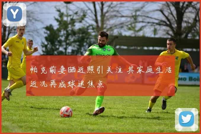 帕克前妻晒近照引关注 其家庭生活近况再成球迷焦点