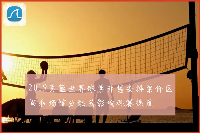 2019男篮世界球票开售安排票价区间和场馆分配或影响观赛热度