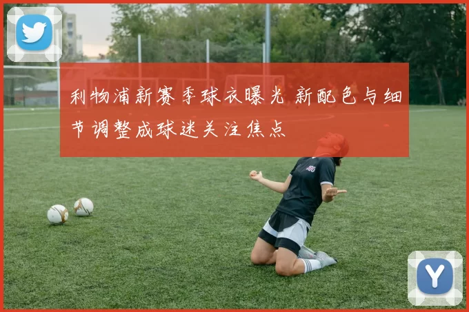 利物浦新赛季球衣曝光 新配色与细节调整成球迷关注焦点