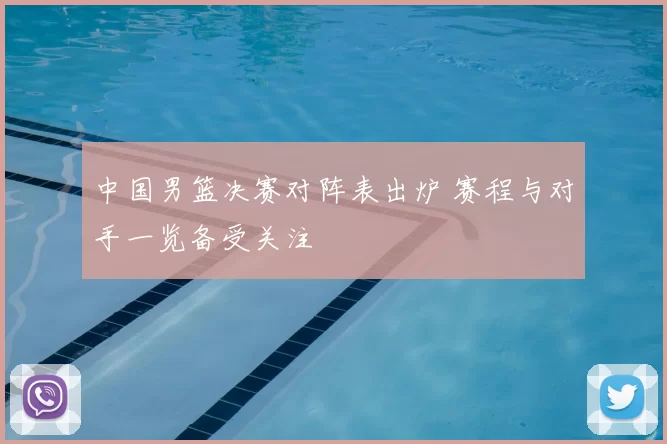 中国男篮决赛对阵表出炉 赛程与对手一览备受关注