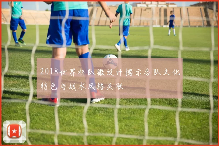 2018世界杯队徽设计揭示各队文化特色与战术风格关联
