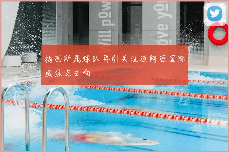 梅西所属球队再引关注迈阿密国际成焦点去向