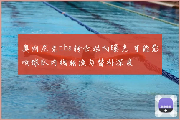 奥利尼克nba转会动向曝光 可能影响球队内线轮换与替补深度