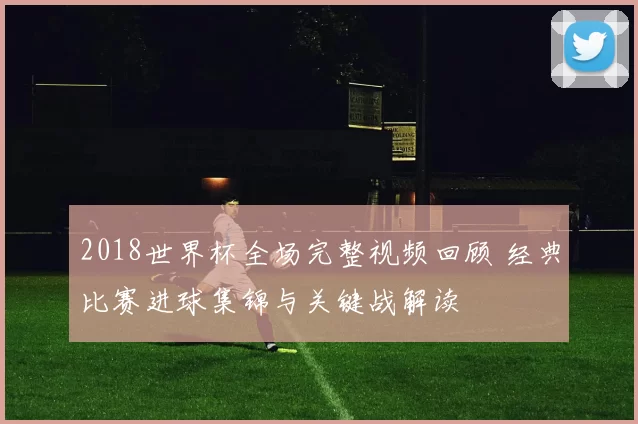 2018世界杯全场完整视频回顾 经典比赛进球集锦与关键战解读