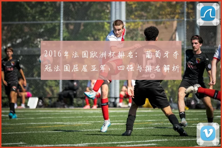 2016年法国欧洲杯排名:葡萄牙夺冠法国屈居亚军,四强与排名解析