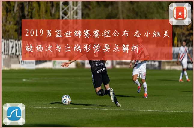 2019男篮世锦赛赛程公布 各小组关键场次与出线形势要点解析