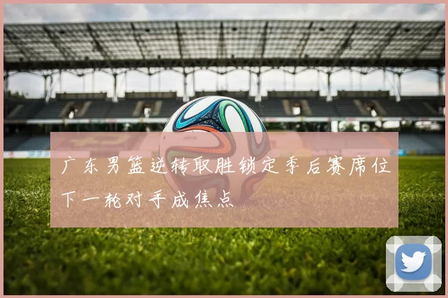 广东男篮逆转取胜锁定季后赛席位下一轮对手成焦点