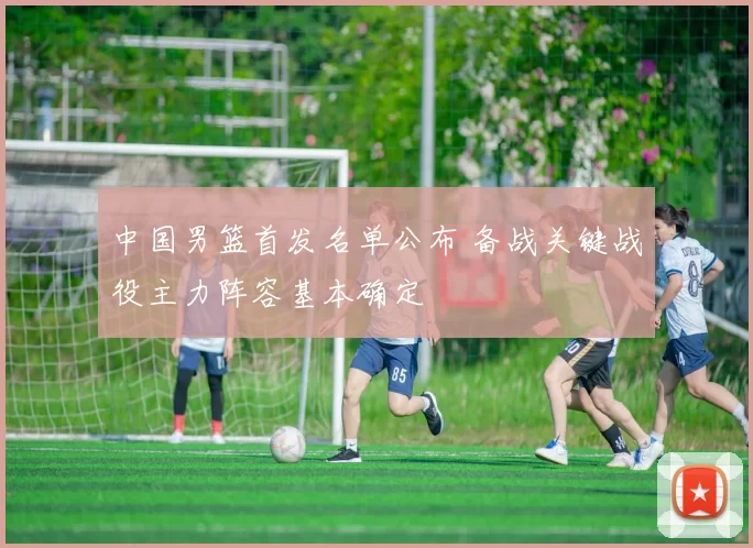 中国男篮首发名单公布 备战关键战役主力阵容基本确定