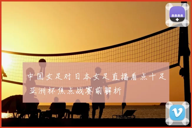 中国女足对日本女足直播看点十足 亚洲杯焦点战赛前解析