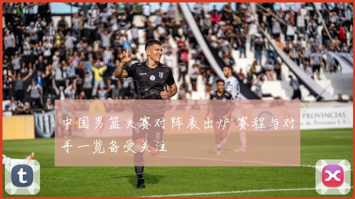 中国男篮决赛对阵表出炉 赛程与对手一览备受关注