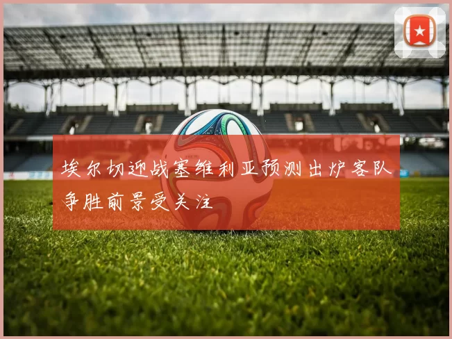 埃尔切迎战塞维利亚预测出炉客队争胜前景受关注