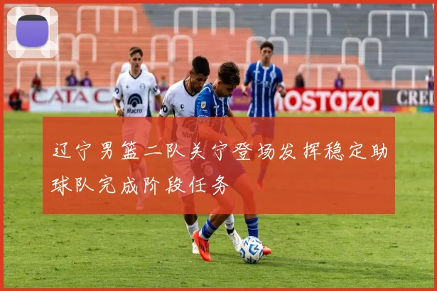 辽宁男篮二队关宁登场发挥稳定助球队完成阶段任务