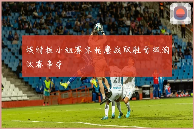 埃特板小组赛末轮鏖战取胜晋级淘汰赛争夺
